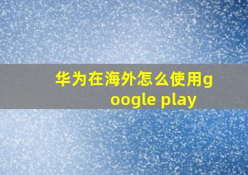 华为在海外怎么使用google play